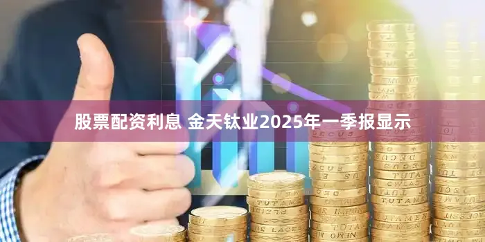 股票配资利息 金天钛业2025年一季报显示