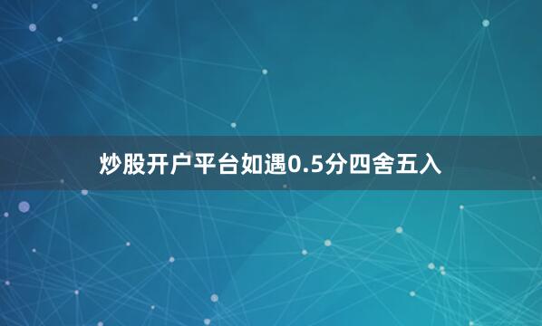 炒股开户平台如遇0.5分四舍五入