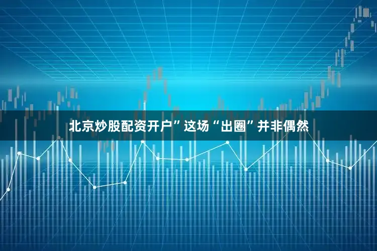 北京炒股配资开户”这场“出圈”并非偶然